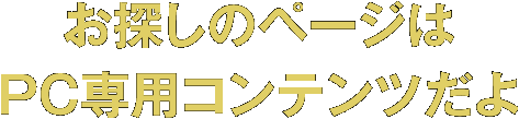 お探しのページはＰＣ専用コンテンツだよ