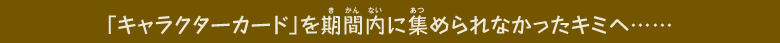 「キャラクターカード」を期間内に集められなかったキミへ……