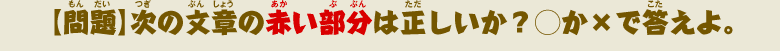 【問題】次の文章の赤い部分は正しいか？◯か×で答えよ。