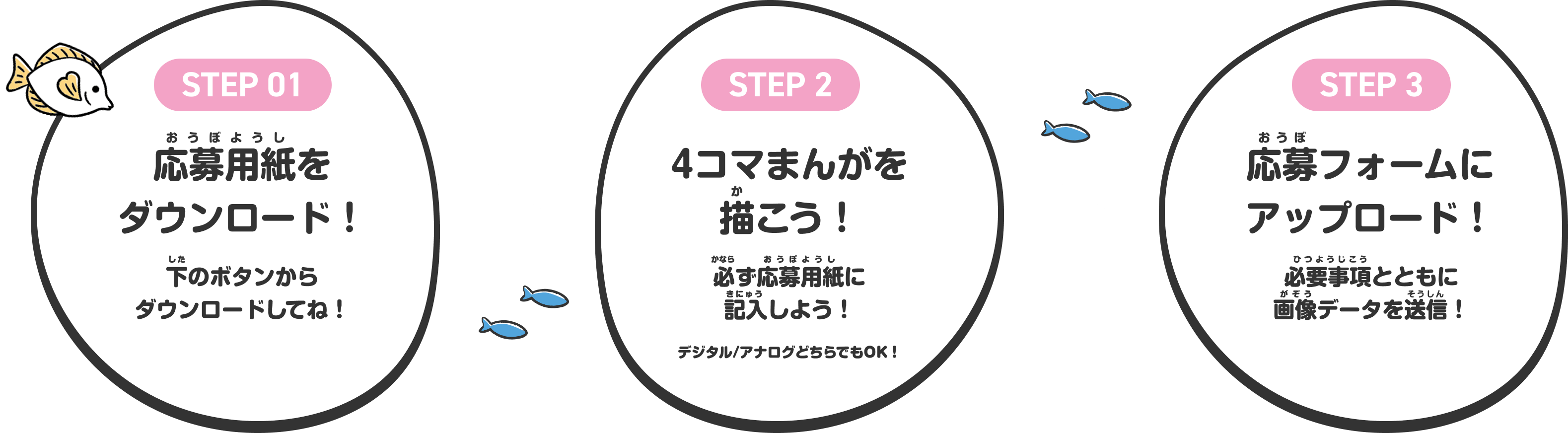 STEP 01 応募用紙をダウンロード！ 下のボタンからダウンロードしてね！ STEP 2 4コマまんがを描こう！ 必ず応募用紙に記入しよう！ デジタル/アナログどちらでもOK！ STEP 3 応募フォームにアップロード！ 必要事項とともに画像データを送信！